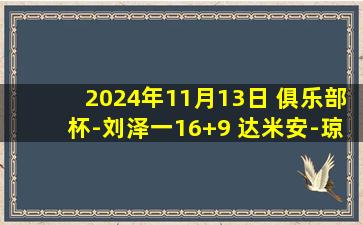 2024年11月13日 俱乐部杯-刘泽一16+9 达米安-琼斯19+5+7 浙江30分大胜吉林